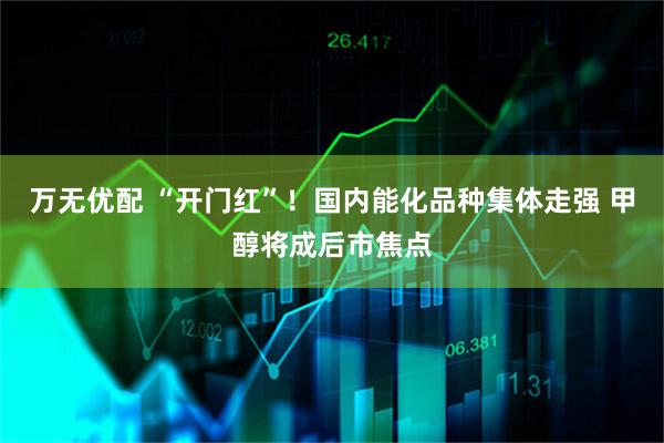 万无优配 “开门红”！国内能化品种集体走强 甲醇将成后市焦点