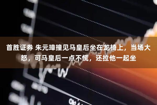 首胜证券 朱元璋撞见马皇后坐在龙椅上，当场大怒，可马皇后一点不慌，还拉他一起坐