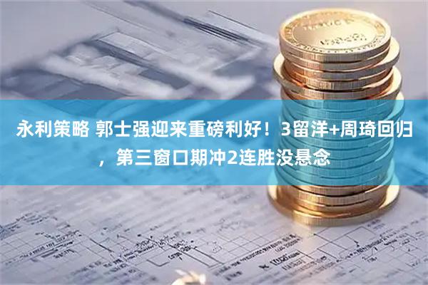 永利策略 郭士强迎来重磅利好！3留洋+周琦回归，第三窗口期冲2连胜没悬念