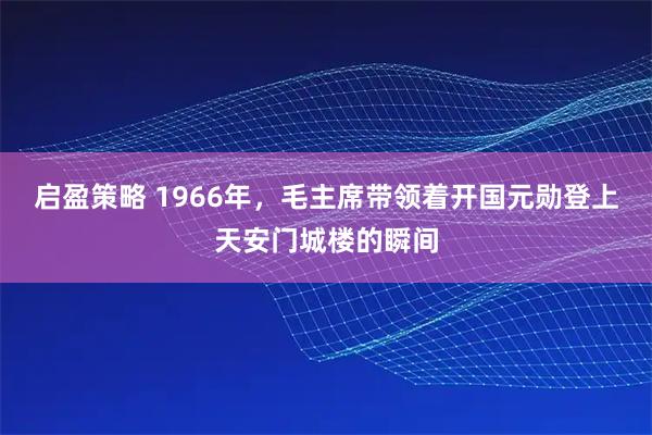 启盈策略 1966年，毛主席带领着开国元勋登上天安门城楼的瞬间