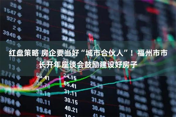 红盘策略 房企要当好“城市合伙人”！福州市市长开年座谈会鼓励建设好房子