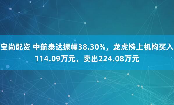 宝尚配资 中航泰达振幅38.30%，龙虎榜上机构买入114.09万元，卖出224.08万元