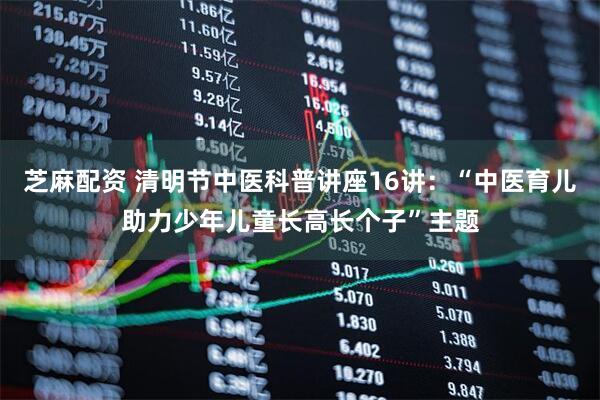 芝麻配资 清明节中医科普讲座16讲：“中医育儿助力少年儿童长高长个子”主题