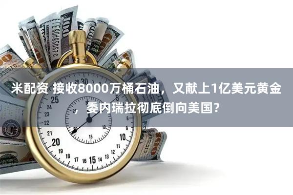 米配资 接收8000万桶石油,又献上1亿美元黄金,委内瑞拉彻底倒向美国?