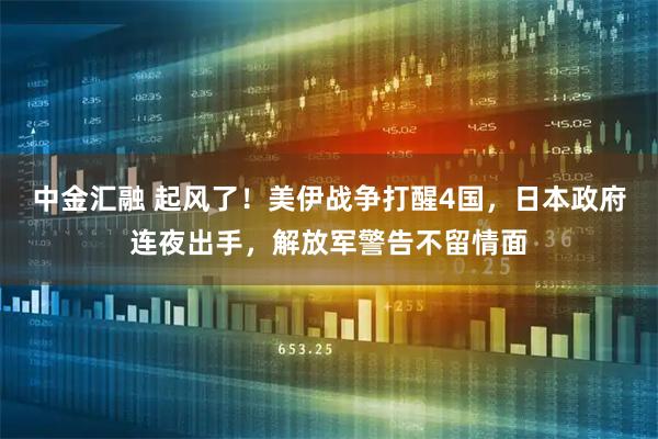 中金汇融 起风了！美伊战争打醒4国，日本政府连夜出手，解放军警告不留情面