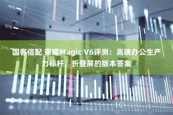 国客信配 荣耀Magic V6评测：高端办公生产力标杆，折叠屏的版本答案