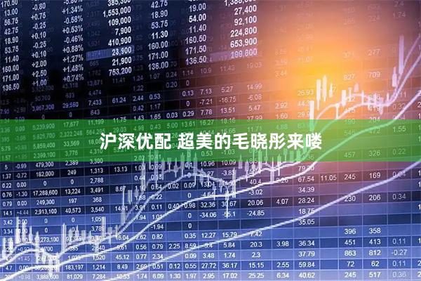 沪深优配 超美的毛晓彤来喽