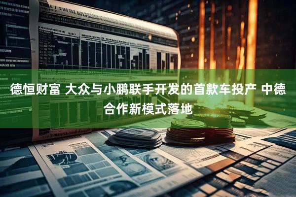 德恒财富 大众与小鹏联手开发的首款车投产 中德合作新模式落地