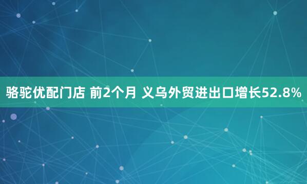 骆驼优配门店 前2个月 义乌外贸进出口增长52.8%