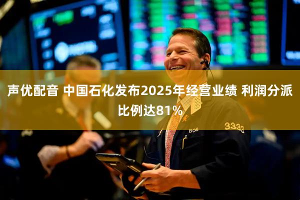 声优配音 中国石化发布2025年经营业绩 利润分派比例达81%