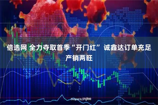 倍选网 全力夺取首季“开门红” 诚鑫达订单充足产销两旺