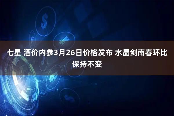七星 酒价内参3月26日价格发布 水晶剑南春环比保持不变