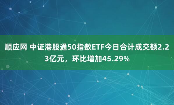顺应网 中证港股通50指数ETF今日合计成交额2.23亿元，环比增加45.29%