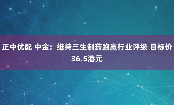 正中优配 中金：维持三生制药跑赢行业评级 目标价36.5港元
