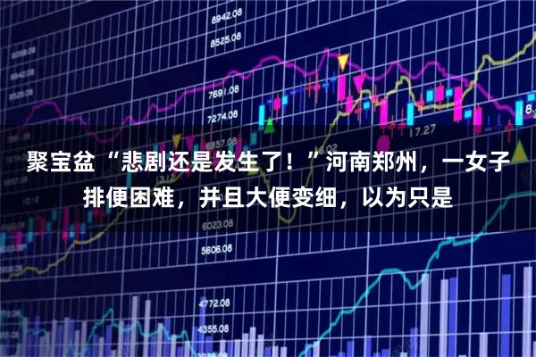 聚宝盆 “悲剧还是发生了！”河南郑州，一女子排便困难，并且大便变细，以为只是
