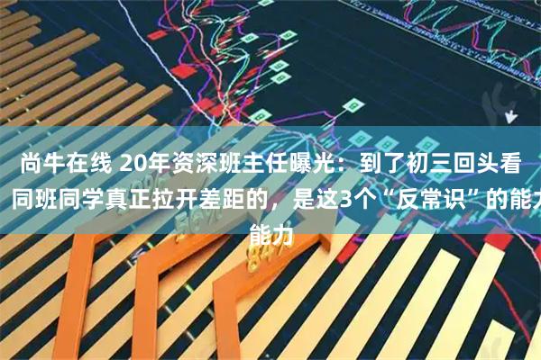 尚牛在线 20年资深班主任曝光：到了初三回头看，同班同学真正拉开差距的，是这3个“反常识”的能力
