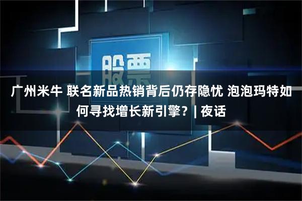 广州米牛 联名新品热销背后仍存隐忧 泡泡玛特如何寻找增长新引擎？| 夜话