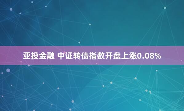 亚投金融 中证转债指数开盘上涨0.08%