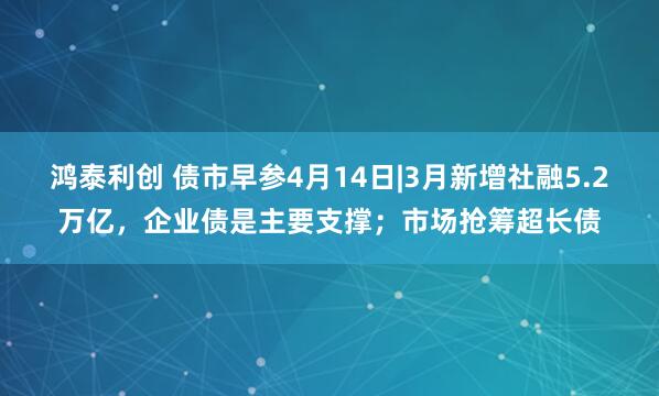 鸿泰利创 债市早参4月14日|3月新增社融5.2万亿，企业债是主要支撑；市场抢筹超长债