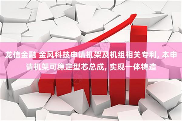 龙信金融 金风科技申请机架及机组相关专利, 本申请机架可稳定型芯总成, 实现一体铸造