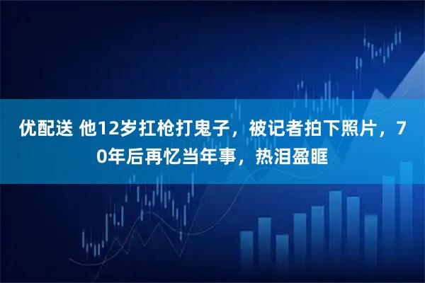 优配送 他12岁扛枪打鬼子，被记者拍下照片，70年后再忆当年事，热泪盈眶