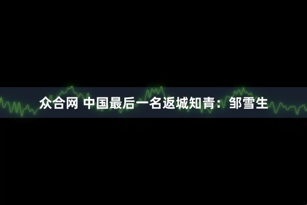 众合网 中国最后一名返城知青：邹雪生