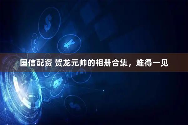 国信配资 贺龙元帅的相册合集，难得一见