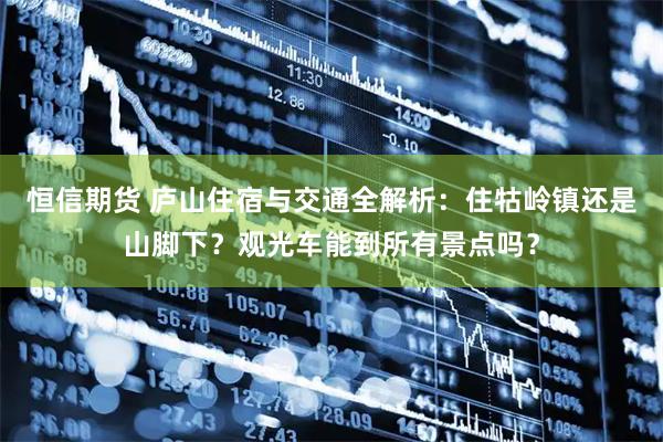 恒信期货 庐山住宿与交通全解析：住牯岭镇还是山脚下？观光车能到所有景点吗？