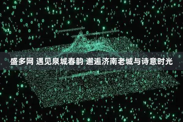 盛多网 遇见泉城春韵 邂逅济南老城与诗意时光