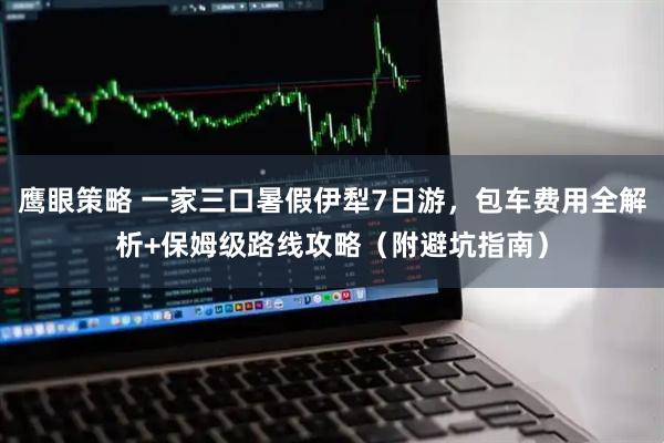 鹰眼策略 一家三口暑假伊犁7日游，包车费用全解析+保姆级路线攻略（附避坑指南）