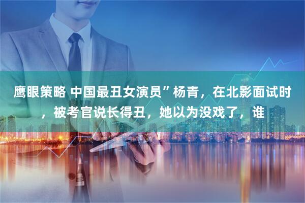 鹰眼策略 中国最丑女演员”杨青，在北影面试时，被考官说长得丑，她以为没戏了，谁