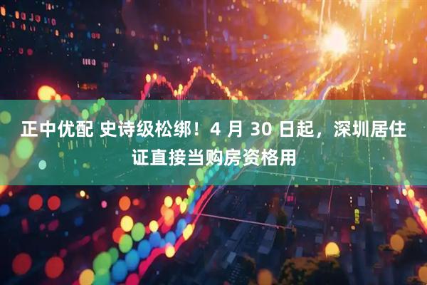 正中优配 史诗级松绑!4 月 30 日起,深圳居住证直接当购房资格用