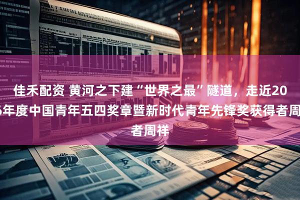佳禾配资 黄河之下建“世界之最”隧道，走近2026年度中国青年五四奖章暨新时代青年先锋奖获得者周祥