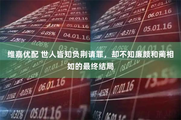 维嘉优配 世人皆知负荆请罪，却不知廉颇和蔺相如的最终结局