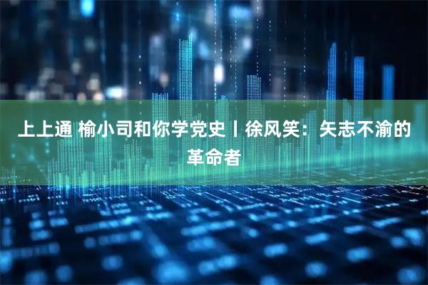 上上通 榆小司和你学党史丨徐风笑:矢志不渝的革命者