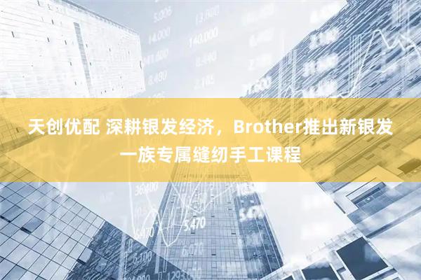 天创优配 深耕银发经济，Brother推出新银发一族专属缝纫手工课程
