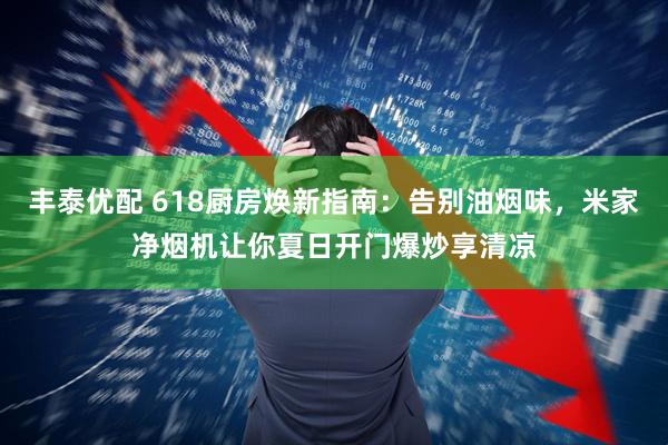 丰泰优配 618厨房焕新指南：告别油烟味，米家净烟机让你夏日开门爆炒享清凉