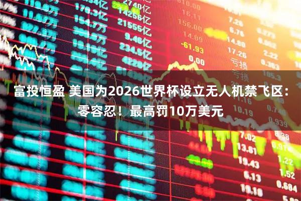富投恒盈 美国为2026世界杯设立无人机禁飞区：零容忍！最高罚10万美元
