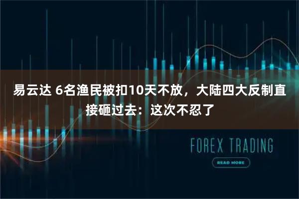 易云达 6名渔民被扣10天不放，大陆四大反制直接砸过去：这次不忍了