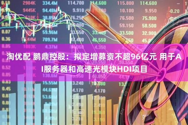 淘优配 鹏鼎控股：拟定增募资不超96亿元 用于AI服务器和高速光模块HDI项目