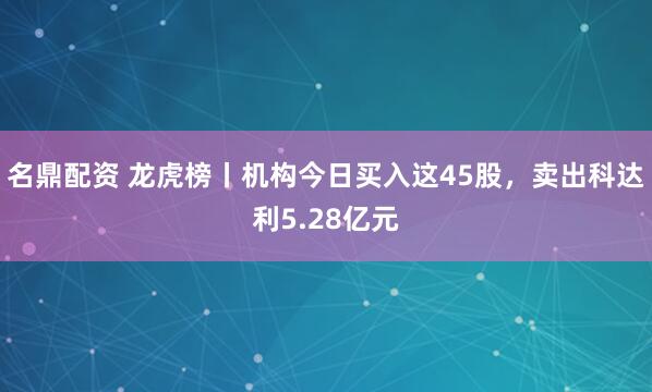 名鼎配资 龙虎榜丨机构今日买入这45股，卖出科达利5.28亿元
