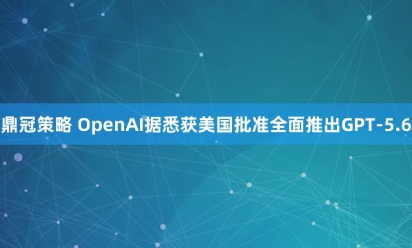鼎冠策略 OpenAI据悉获美国批准全面推出GPT-5.6