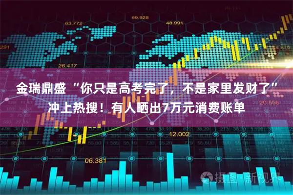 金瑞鼎盛 “你只是高考完了，不是家里发财了”冲上热搜！有人晒出7万元消费账单