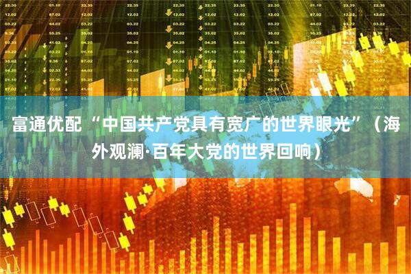 富通优配 “中国共产党具有宽广的世界眼光”（海外观澜·百年大党的世界回响）