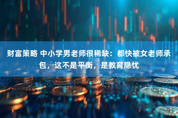 财富策略 中小学男老师很稀缺：都快被女老师承包，这不是平衡，是教育隐忧