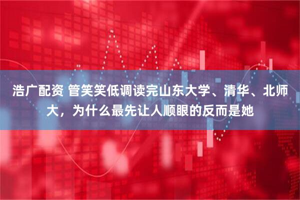 浩广配资 管笑笑低调读完山东大学、清华、北师大，为什么最先让人顺眼的反而是她