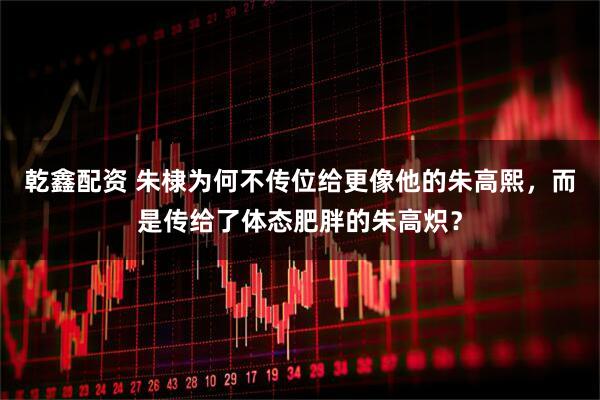 乾鑫配资 朱棣为何不传位给更像他的朱高熙，而是传给了体态肥胖的朱高炽？