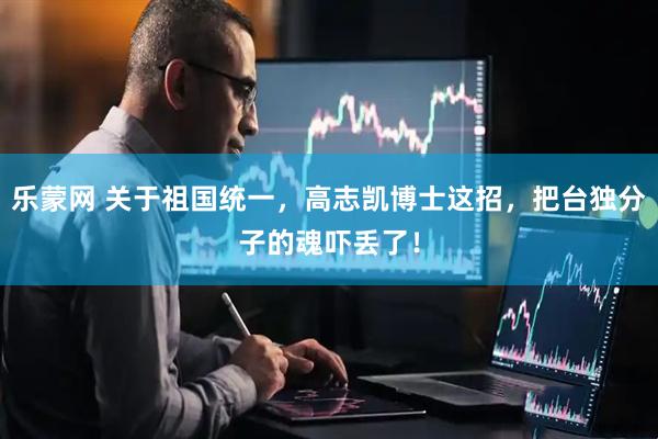 乐蒙网 关于祖国统一，高志凯博士这招，把台独分子的魂吓丢了！