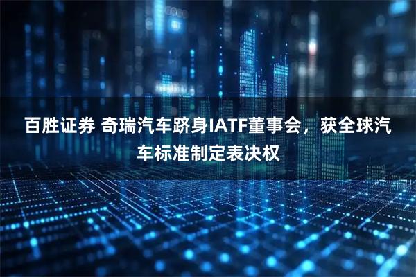百胜证券 奇瑞汽车跻身IATF董事会，获全球汽车标准制定表决权