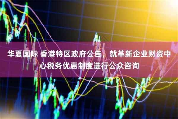 华夏国际 香港特区政府公告，就革新企业财资中心税务优惠制度进行公众咨询